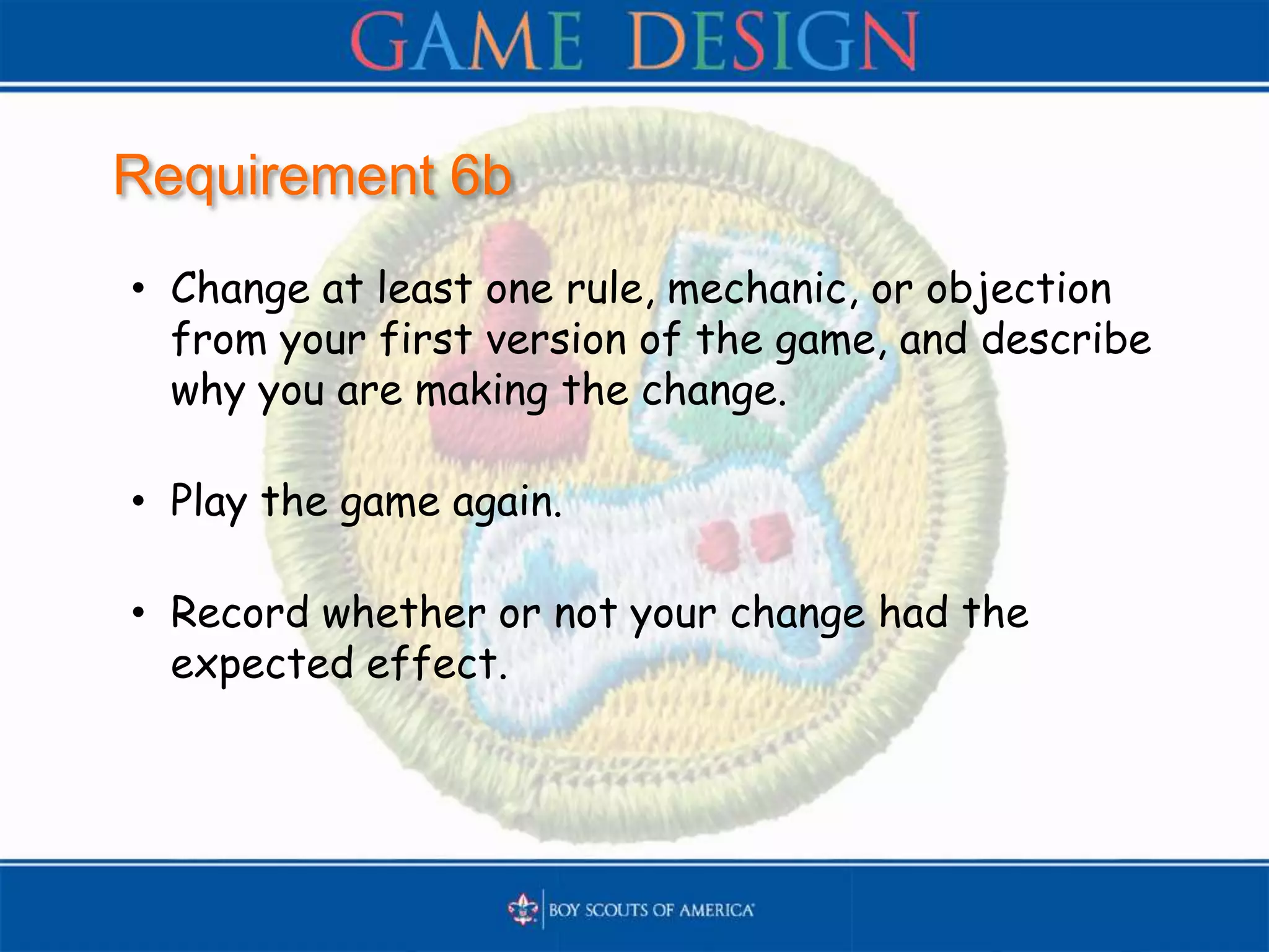 Requirement 6b
• Change at least one rule, mechanic, or objection
from your first version of the game, and describe
why you are making the change.
• Play the game again.
• Record whether or not your change had the
expected effect.
 