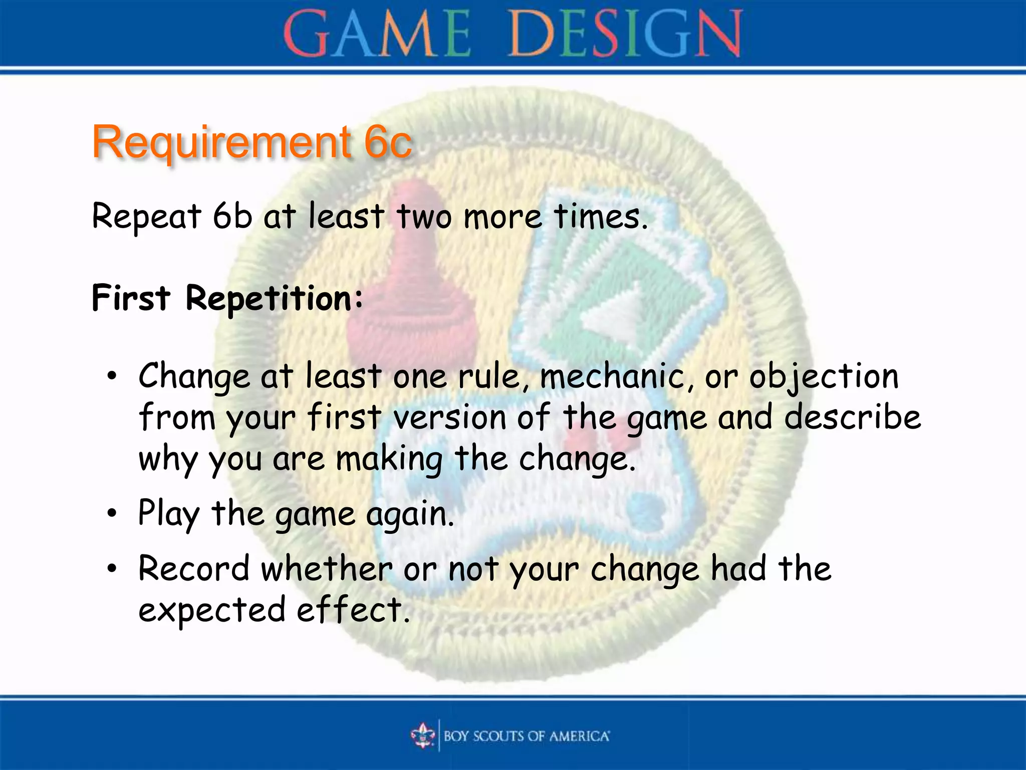 Requirement 6c
Repeat 6b at least two more times.
First Repetition:
• Change at least one rule, mechanic, or objection
from your first version of the game and describe
why you are making the change.
• Play the game again.
• Record whether or not your change had the
expected effect.
 