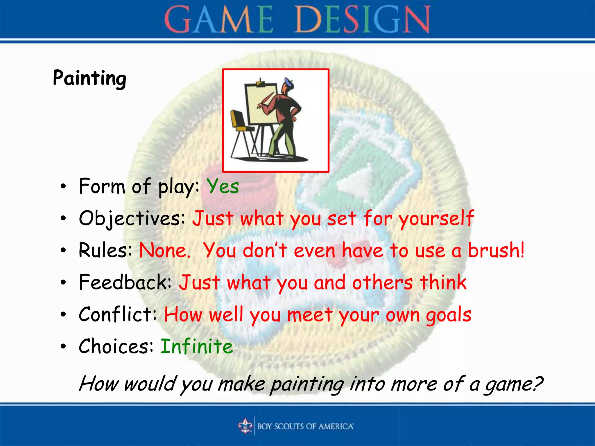 Painting
• Form of play: Yes
• Objectives: Just what you set for yourself
• Rules: None. You don’t even have to use a brush!
• Feedback: Just what you and others think
• Conflict: How well you meet your own goals
• Choices: Infinite
How would you make painting into more of a game?
 