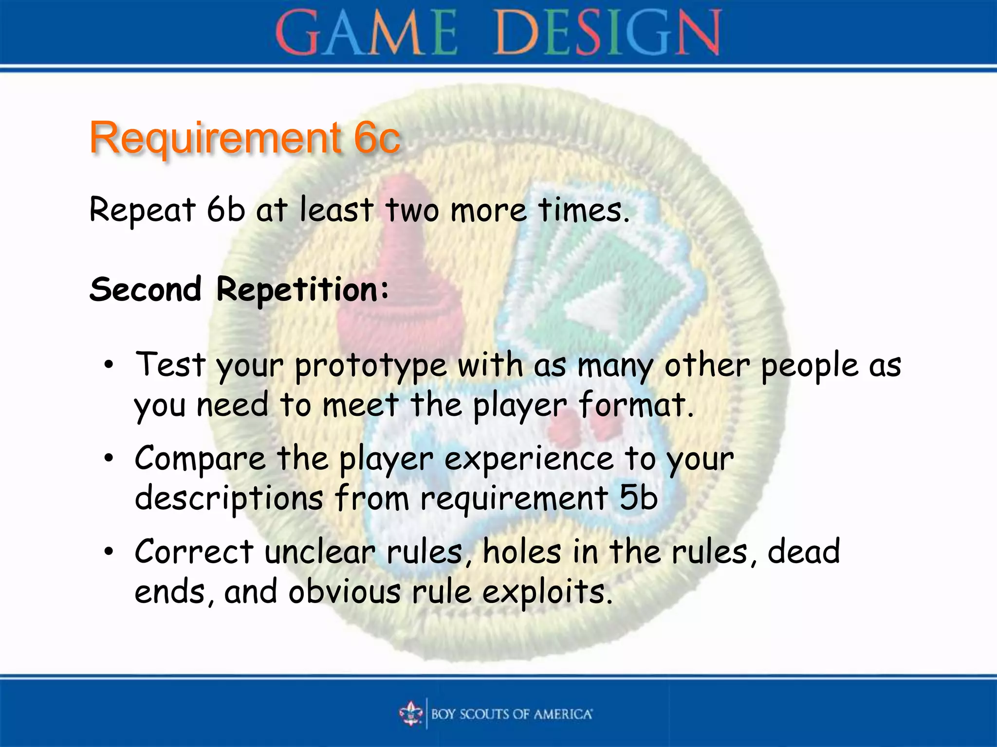 Requirement 6c
Repeat 6b at least two more times.
Second Repetition:
• Test your prototype with as many other people as
you need to meet the player format.
• Compare the player experience to your
descriptions from requirement 5b
• Correct unclear rules, holes in the rules, dead
ends, and obvious rule exploits.
 