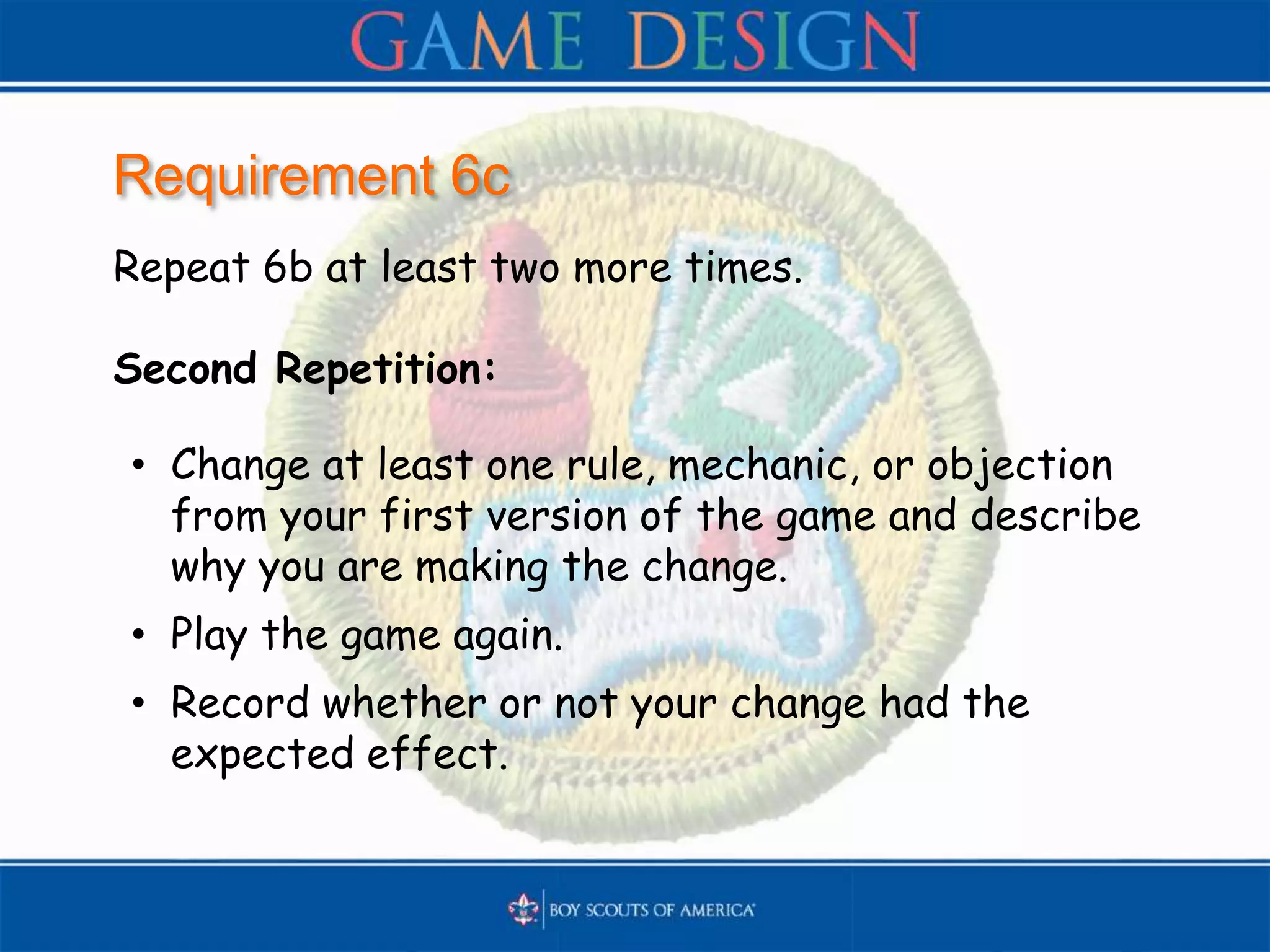 Requirement 6c
Repeat 6b at least two more times.
Second Repetition:
• Change at least one rule, mechanic, or objection
from your first version of the game and describe
why you are making the change.
• Play the game again.
• Record whether or not your change had the
expected effect.
 