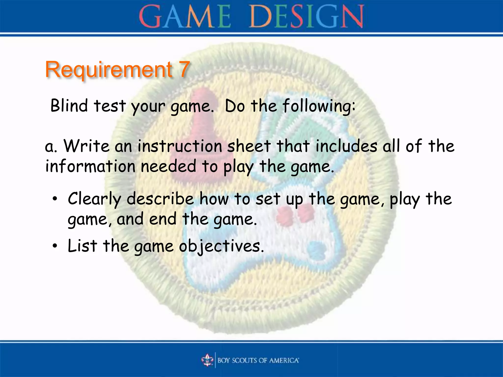 Requirement 7
Blind test your game. Do the following:
a. Write an instruction sheet that includes all of the
information needed to play the game.
• Clearly describe how to set up the game, play the
game, and end the game.
• List the game objectives.
 
