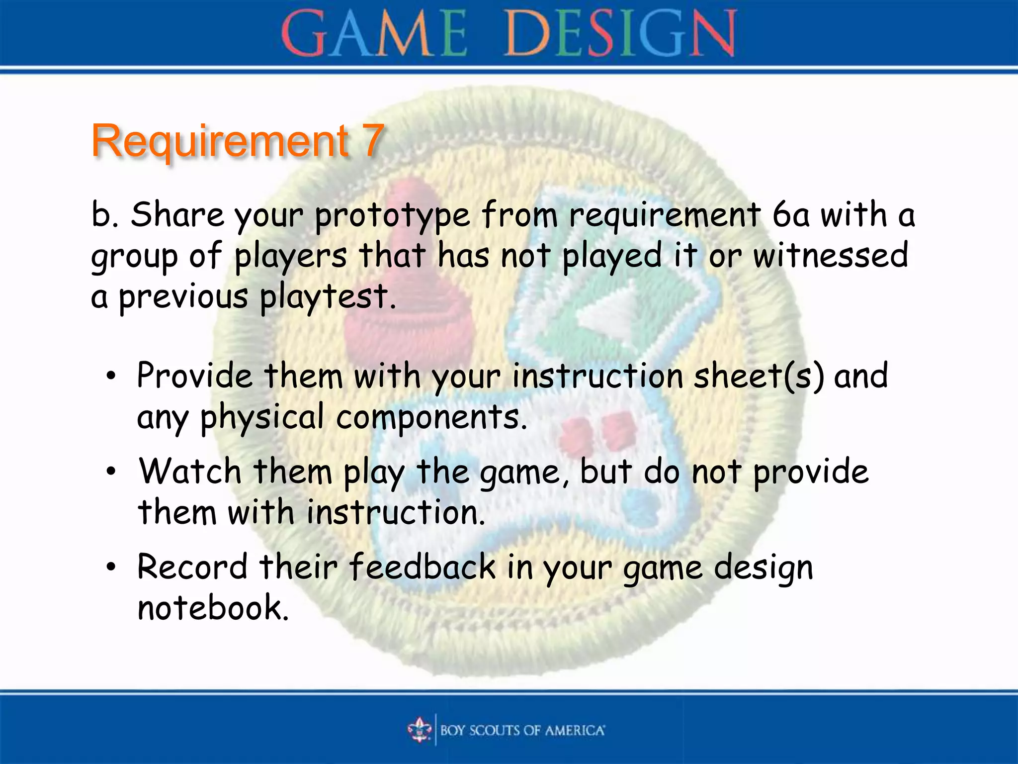 Requirement 7
b. Share your prototype from requirement 6a with a
group of players that has not played it or witnessed
a previous playtest.
• Provide them with your instruction sheet(s) and
any physical components.
• Watch them play the game, but do not provide
them with instruction.
• Record their feedback in your game design
notebook.
 