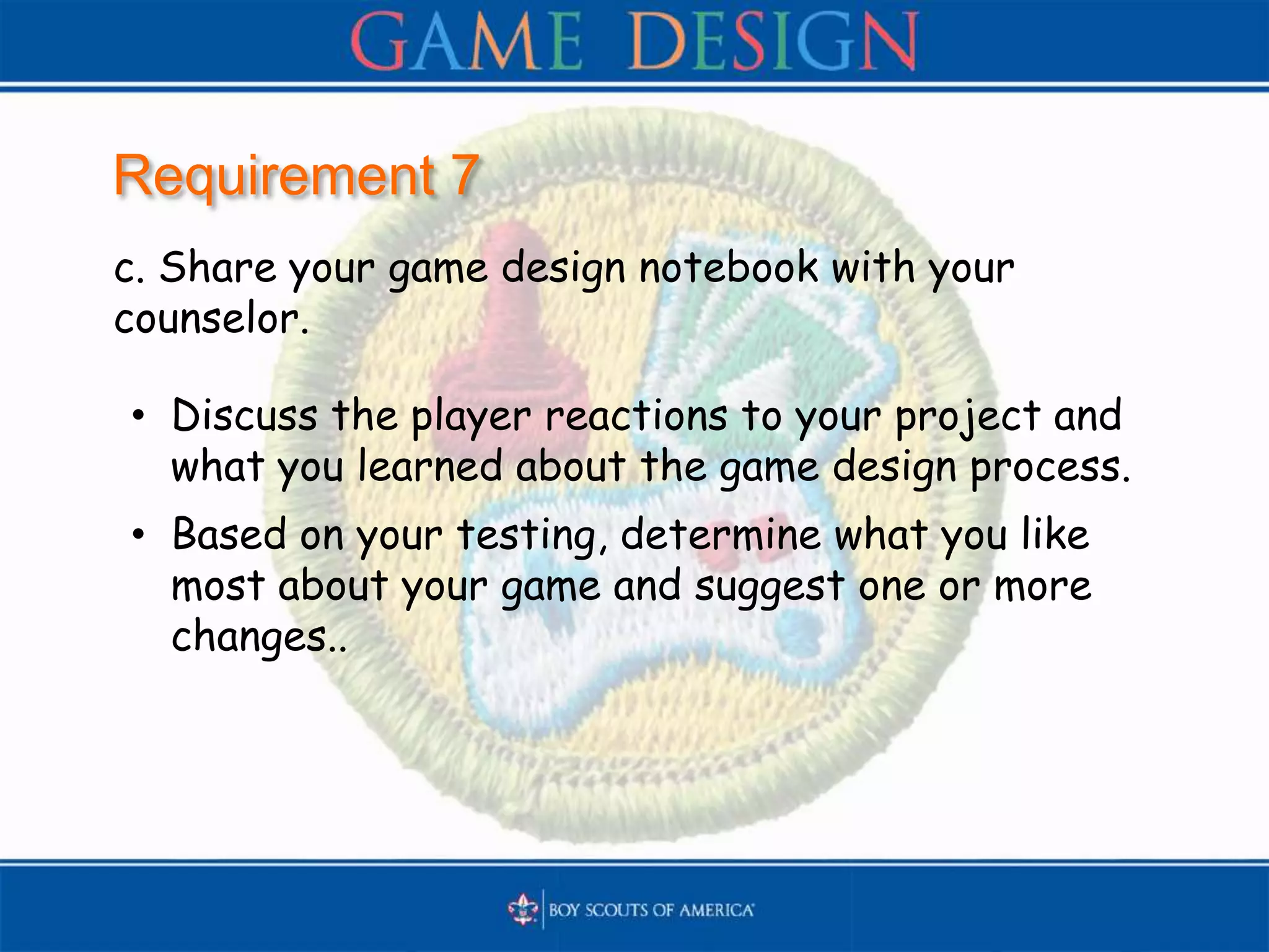 Requirement 7
c. Share your game design notebook with your
counselor.
• Discuss the player reactions to your project and
what you learned about the game design process.
• Based on your testing, determine what you like
most about your game and suggest one or more
changes..
 