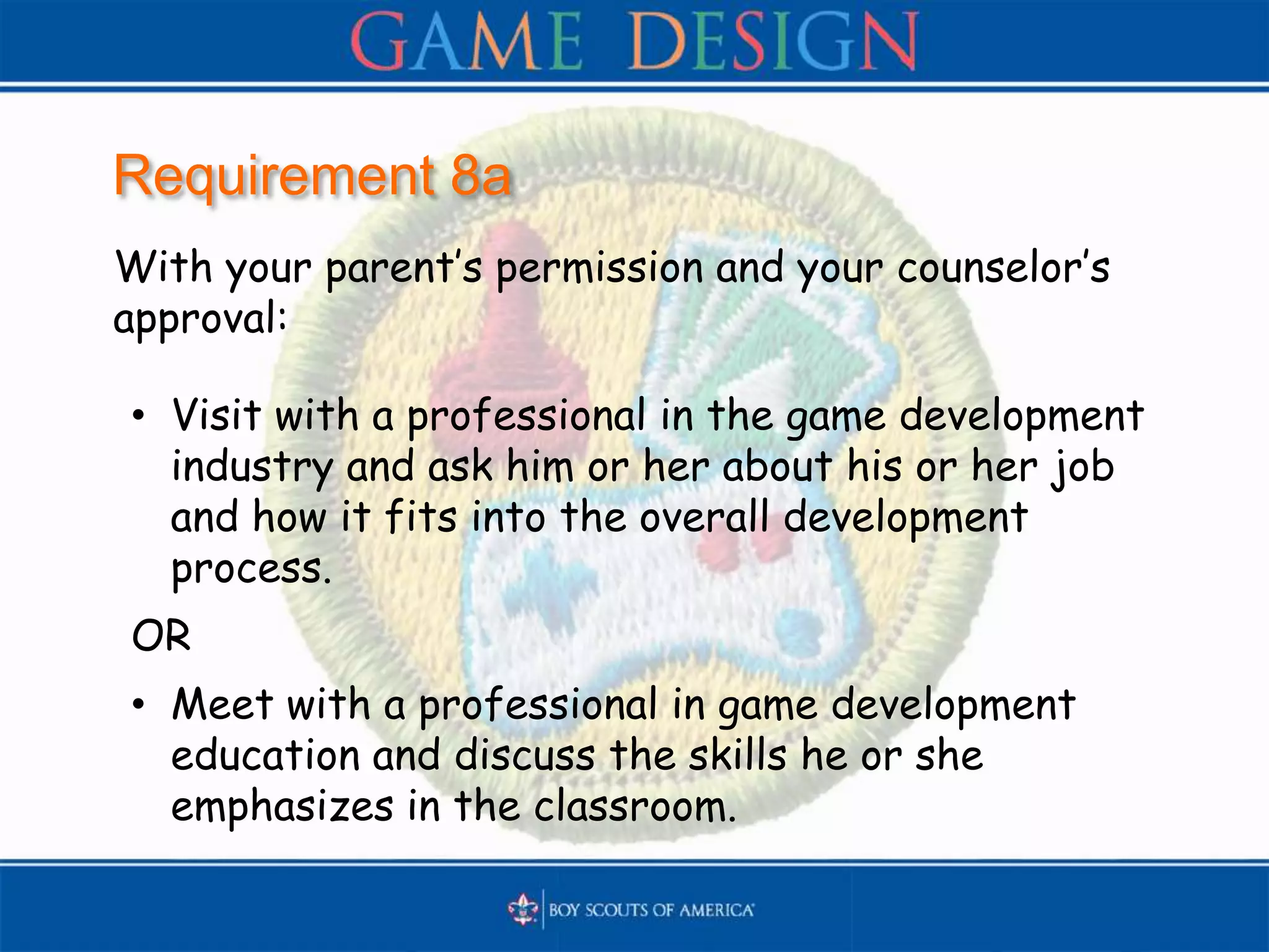 Requirement 8a
With your parent’s permission and your counselor’s
approval:
• Visit with a professional in the game development
industry and ask him or her about his or her job
and how it fits into the overall development
process.
OR
• Meet with a professional in game development
education and discuss the skills he or she
emphasizes in the classroom.
 
