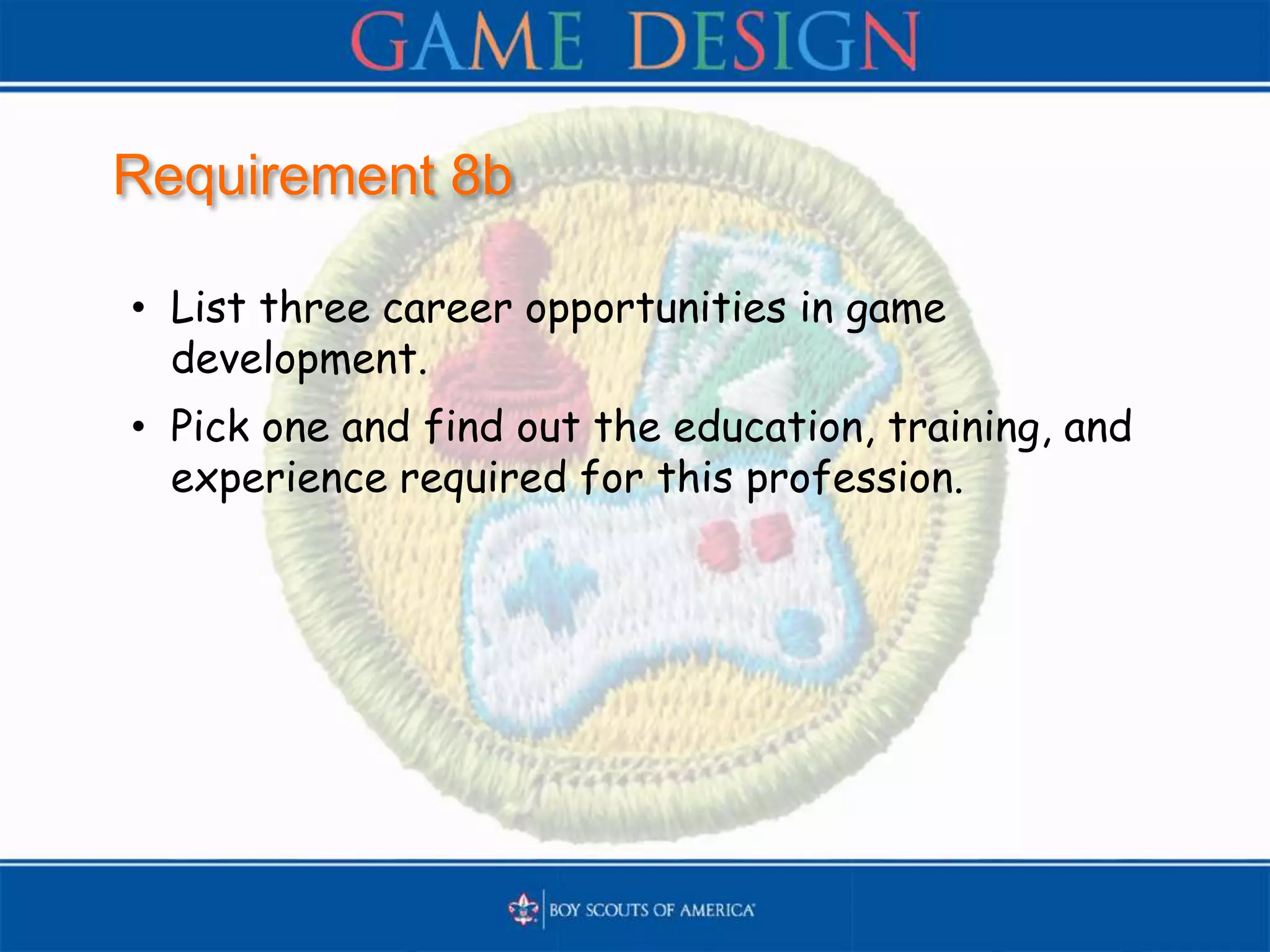 Requirement 8b
• List three career opportunities in game
development.
• Pick one and find out the education, training, and
experience required for this profession.
 