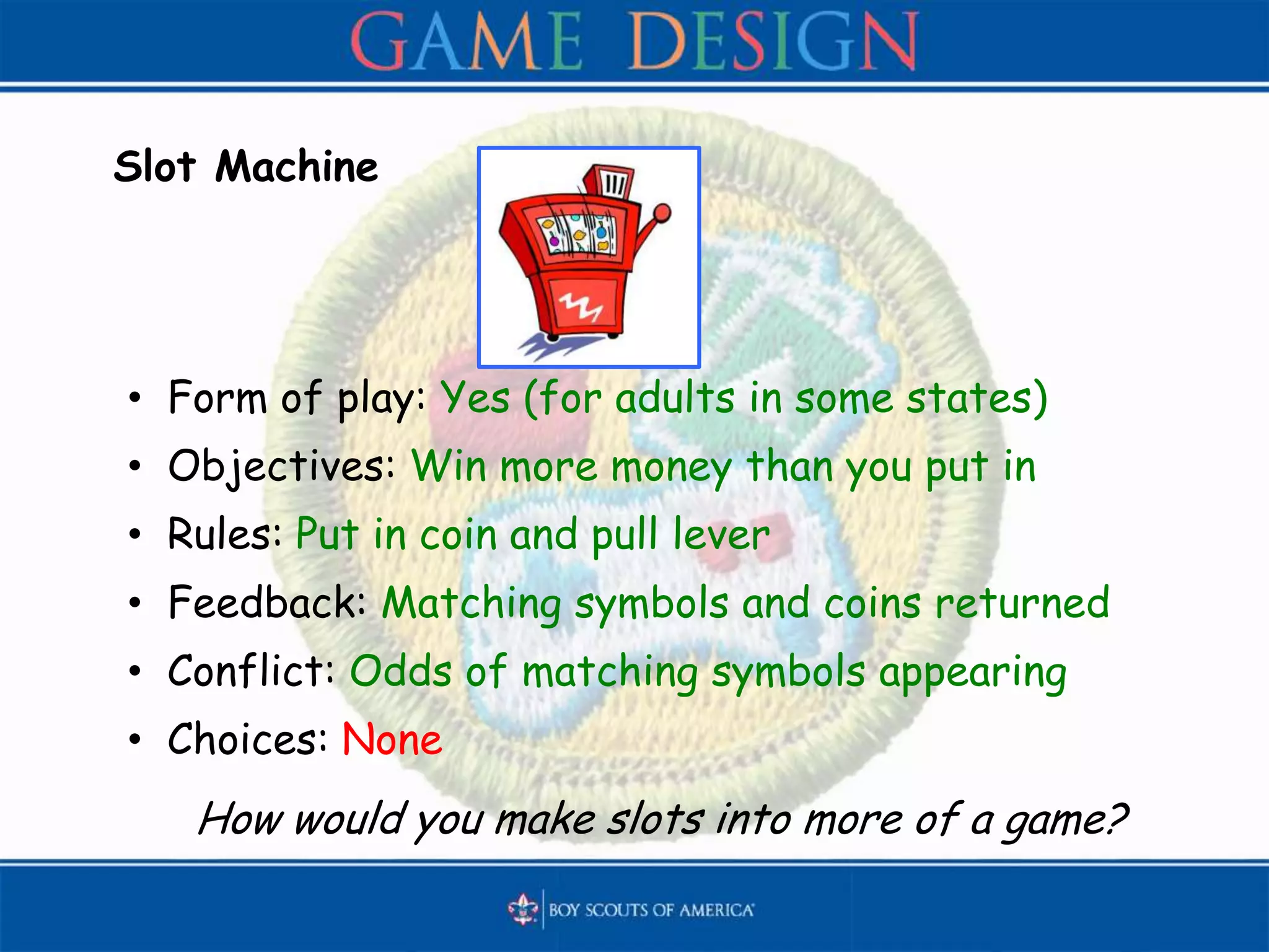 Slot Machine
• Form of play: Yes (for adults in some states)
• Objectives: Win more money than you put in
• Rules: Put in coin and pull lever
• Feedback: Matching symbols and coins returned
• Conflict: Odds of matching symbols appearing
• Choices: None
How would you make slots into more of a game?
 