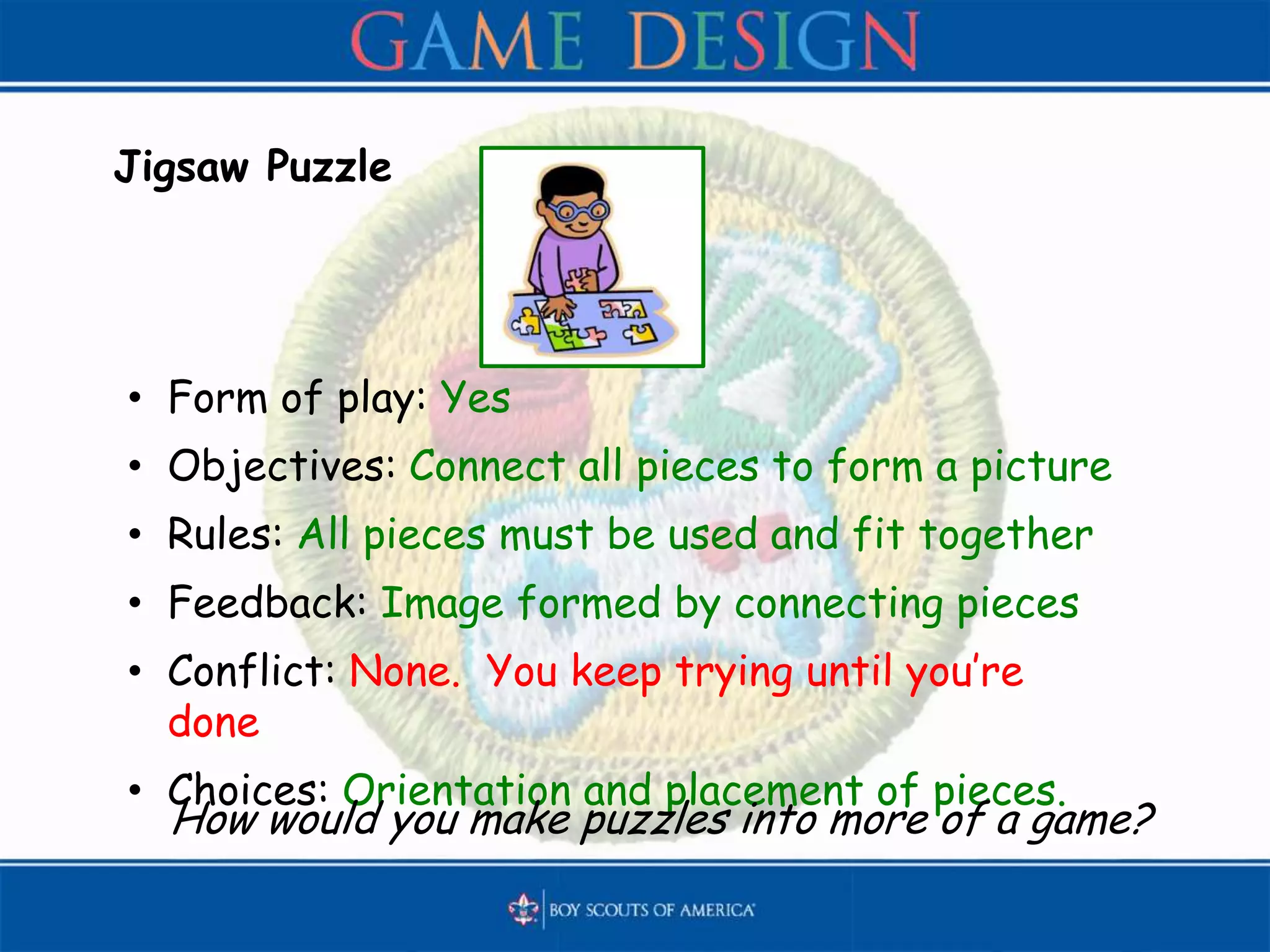Jigsaw Puzzle
• Form of play: Yes
• Objectives: Connect all pieces to form a picture
• Rules: All pieces must be used and fit together
• Feedback: Image formed by connecting pieces
• Conflict: None. You keep trying until you’re
done
• Choices: Orientation and placement of pieces.
How would you make puzzles into more of a game?
 