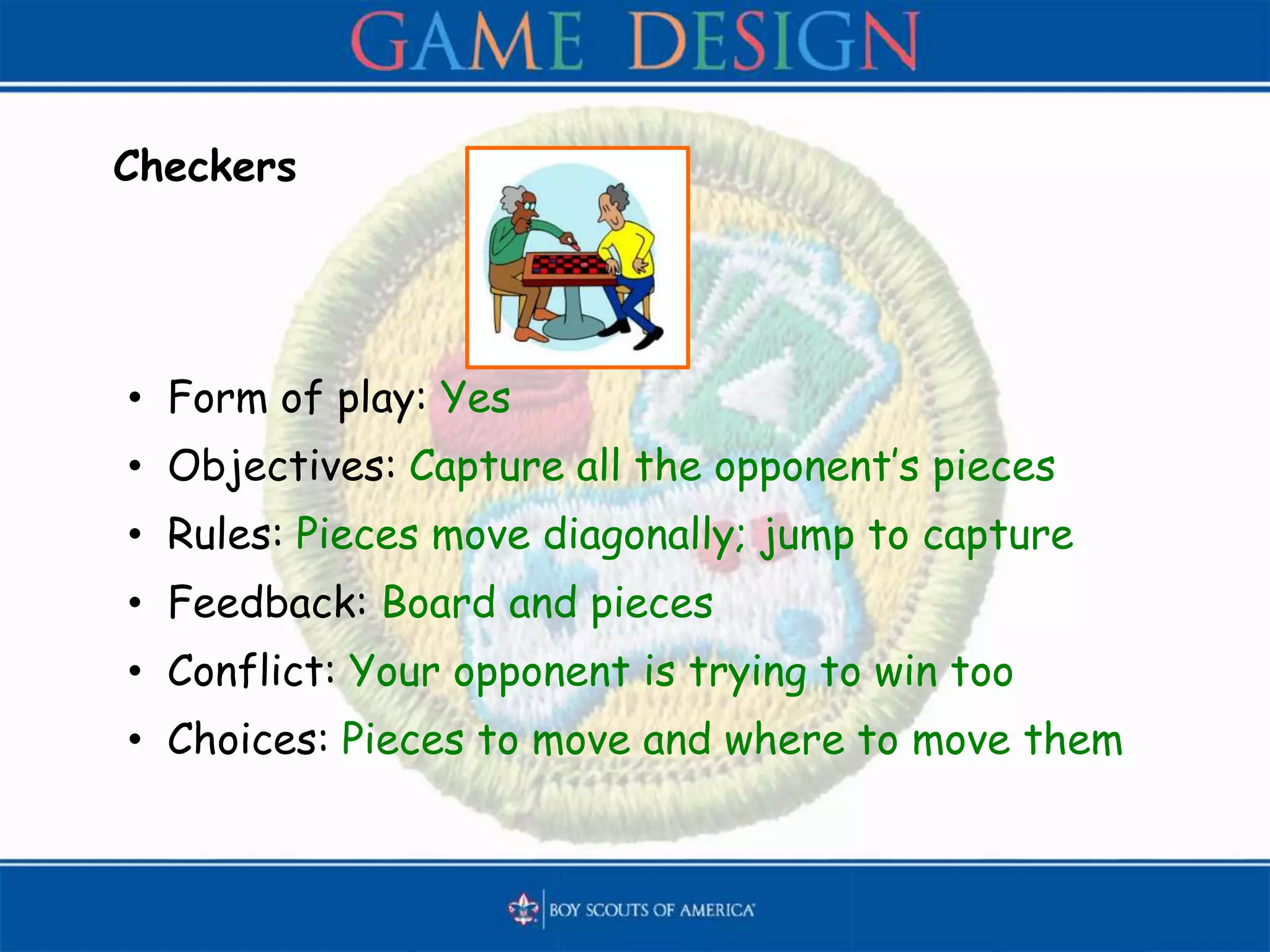 Checkers
• Form of play: Yes
• Objectives: Capture all the opponent’s pieces
• Rules: Pieces move diagonally; jump to capture
• Feedback: Board and pieces
• Conflict: Your opponent is trying to win too
• Choices: Pieces to move and where to move them
 