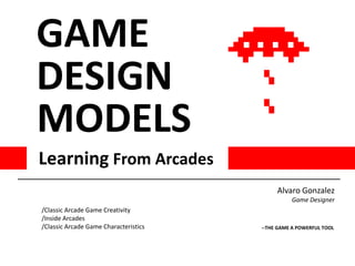 GAME
DESIGN
MODELS
Learning From Arcades
                                            Alvaro Gonzalez
                                                 Game Designer
/Classic Arcade Game Creativity
/Inside Arcades
/Classic Arcade Game Characteristics   --THE GAME A POWERFUL TOOL
 