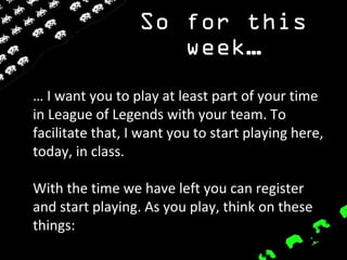 So for this
week…
… I want you to play at least part of your time
in League of Legends with your team. To
facilitate that, I want you to start playing here,
today, in class.
With the time we have left you can register
and start playing. As you play, think on these
things:
 
