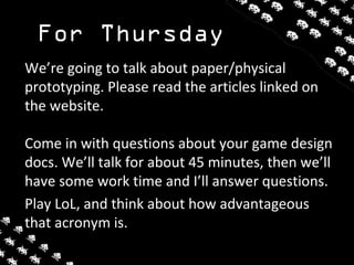 For Thursday
We’re going to talk about paper/physical
prototyping. Please read the articles linked on
the website.
Come in with questions about your game design
docs. We’ll talk for about 45 minutes, then we’ll
have some work time and I’ll answer questions.
Play LoL, and think about how advantageous
that acronym is.
 