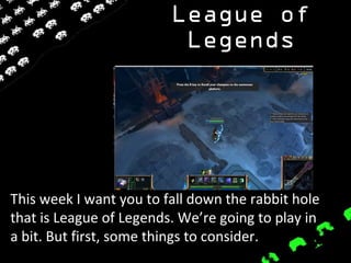 League of
Legends
This week I want you to fall down the rabbit hole
that is League of Legends. We’re going to play in
a bit. But first, some things to consider.
 