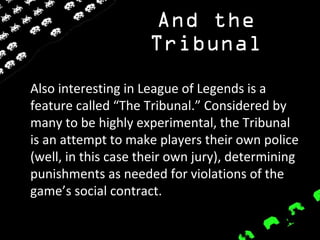 And the
Tribunal
Also interesting in League of Legends is a
feature called “The Tribunal.” Considered by
many to be highly experimental, the Tribunal
is an attempt to make players their own police
(well, in this case their own jury), determining
punishments as needed for violations of the
game’s social contract.
 