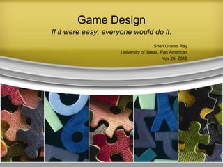 Game Design
If it were easy, everyone would do it.
Sheri Graner Ray
University of Texas, Pan American
Nov 26, 2012
 