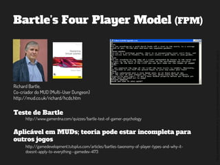 ©2014,AndréKishimoto(www.kishimoto.com.br).Foreducationalpurposesonly.
Bartle’s Four Player Model (FPM)
Richard Bartle,
Co-criador do MUD (Multi-User Dungeon)
http://mud.co.uk/richard/hcds.htm
Teste de Bartle
Aplicável em MUDs; teoria pode estar incompleta para
outros jogos
http://www.gamerdna.com/quizzes/bartle-test-of-gamer-psychology
http://gamedevelopment.tutsplus.com/articles/bartles-taxonomy-of-player-types-and-why-it-
doesnt-apply-to-everything--gamedev-4173
 