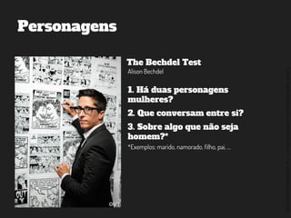 ©2014,AndréKishimoto(www.kishimoto.com.br).Foreducationalpurposesonly.
Personagens
The Bechdel Test
Alison Bechdel
1. Há duas personagens
mulheres?
2. Que conversam entre si?
3. Sobre algo que não seja
homem?*
*Exemplos: marido, namorado, filho, pai, ...
 