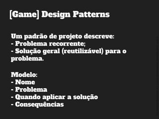 ©2014,AndréKishimoto(www.kishimoto.com.br).Foreducationalpurposesonly.
[Game] Design Patterns
Um padrão de projeto descreve:
- Problema recorrente;
- Solução geral (reutilizável) para o
problema.
Modelo:
- Nome
- Problema
- Quando aplicar a solução
- Consequências
 