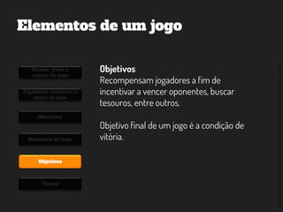 ©2014,AndréKishimoto(www.kishimoto.com.br).Foreducationalpurposesonly.
Elementos de um jogo
Estado, visão e
espaço do jogo
Jogadores, avatares e
peças do jogo
Mecânica
Dinâmica do jogo
Objetivos
Temas
Objetivos
Recompensam jogadores a fim de
incentivar a vencer oponentes, buscar
tesouros, entre outros.
Objetivo final de um jogo é a condição de
vitória.
 