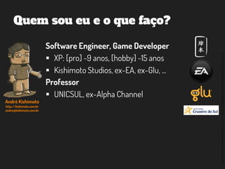 ©2014,AndréKishimoto(www.kishimoto.com.br).Foreducationalpurposesonly.
Quem sou eu e o que faço?
Software Engineer, Game Developer
 XP: [pro] ~9 anos, [hobby] ~15 anos
 Kishimoto Studios, ex-EA, ex-Glu, ...
Professor
 UNICSUL, ex-Alpha Channel
André Kishimoto
http://kishimoto.com.br
andre@kishimoto.com.br
 