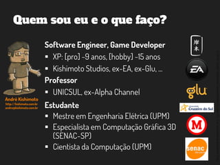 ©2014,AndréKishimoto(www.kishimoto.com.br).Foreducationalpurposesonly.
Software Engineer, Game Developer
 XP: [pro] ~9 anos, [hobby] ~15 anos
 Kishimoto Studios, ex-EA, ex-Glu, ...
Quem sou eu e o que faço?
Professor
 UNICSUL, ex-Alpha Channel
Estudante
 Mestre em Engenharia Elétrica (UPM)
 Especialista em Computação Gráfica 3D
(SENAC-SP)
 Cientista da Computação (UPM)
André Kishimoto
http://kishimoto.com.br
andre@kishimoto.com.br
 