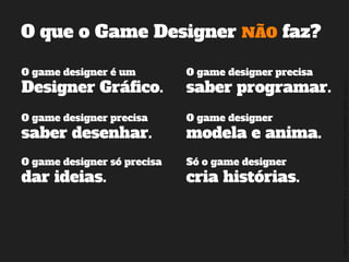 ©2014,AndréKishimoto(www.kishimoto.com.br).Foreducationalpurposesonly.
O que o Game Designer NÃO faz?
O game designer é um
Designer Gráfico.
O game designer precisa
saber programar.
O game designer precisa
saber desenhar.
Só o game designer
cria histórias.
O game designer
modela e anima.
O game designer só precisa
dar ideias.
 