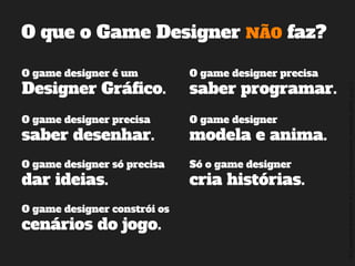©2014,AndréKishimoto(www.kishimoto.com.br).Foreducationalpurposesonly.
O que o Game Designer NÃO faz?
O game designer é um
Designer Gráfico.
O game designer precisa
saber programar.
O game designer precisa
saber desenhar.
Só o game designer
cria histórias.
O game designer constrói os
cenários do jogo.
O game designer
modela e anima.
O game designer só precisa
dar ideias.
 