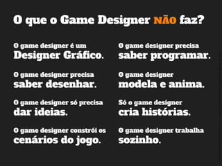 ©2014,AndréKishimoto(www.kishimoto.com.br).Foreducationalpurposesonly.
O que o Game Designer NÃO faz?
O game designer é um
Designer Gráfico.
O game designer precisa
saber programar.
O game designer precisa
saber desenhar.
Só o game designer
cria histórias.
O game designer constrói os
cenários do jogo.
O game designer trabalha
sozinho.
O game designer
modela e anima.
O game designer só precisa
dar ideias.
 