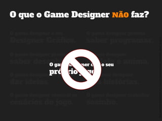 ©2014,AndréKishimoto(www.kishimoto.com.br).Foreducationalpurposesonly.
O que o Game Designer NÃO faz?
O game designer é um
Designer Gráfico.
O game designer precisa
saber programar.
O game designer precisa
saber desenhar.
Só o game designer
cria histórias.
O game designer constrói os
cenários do jogo.
O game designer trabalha
sozinho.
O game designer
modela e anima.
O game designer só precisa
dar ideias.
O game designer cria o seu
próprio jogo.
 