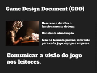 ©2014,AndréKishimoto(www.kishimoto.com.br).Foreducationalpurposesonly.
Game Design Document (GDD)
Descreve e detalha o
funcionamento do jogo.
Constante atualização.
Não há formato padrão; diferente
para cada jogo, equipe e empresa.
Comunicar a visão do jogo
aos leitores.
 