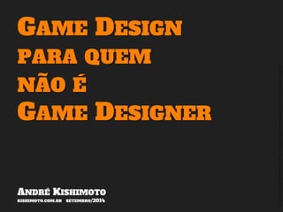 ©2014,AndréKishimoto(www.kishimoto.com.br).Foreducationalpurposesonly.
GAME DESIGN
PARA QUEM
NÃO É
GAME DESIGNER
ANDRÉ KISHIMOTO
KISHIMOTO.COM.BR SETEMBRO/2014
 