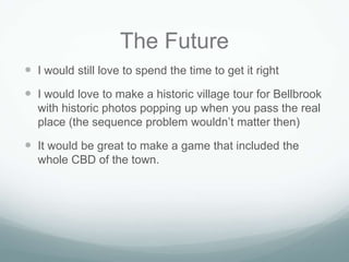 The Future
 I would still love to spend the time to get it right
 I would love to make a historic village tour for Bellbrook
  with historic photos popping up when you pass the real
  place (the sequence problem wouldn’t matter then)

 It would be great to make a game that included the
  whole CBD of the town.
 