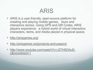 ARIS
 ARIS is a user-friendly, open-source platform for
  creating and playing mobile games,  tours and
  interactive stories. Using GPS and QR Codes, ARIS
  players experience  a hybrid world of virtual interactive
  characters, items, and media placed in physical space.
 http://arisgames.org/
 http://arisgames.org/projects-and-papers/
 http://www.youtube.com/watch?v=J3TH9OAuE-
  c&noredirect=1
 