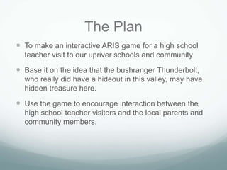 The Plan
 To make an interactive ARIS game for a high school
  teacher visit to our upriver schools and community

 Base it on the idea that the bushranger Thunderbolt,
  who really did have a hideout in this valley, may have
  hidden treasure here.

 Use the game to encourage interaction between the
  high school teacher visitors and the local parents and
  community members.
 