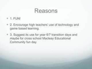Reasons
 1. FUN!
 2. Encourage high teachers’ use of technology and
  game based learning.

 3. Suggest its use for year 6/7 transition days and
  maybe for cross school Macleay Educational
  Community fun day.
 