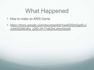 What Happened
 How to make an ARIS Game
 https://docs.google.com/document/d/1wxKZI2nGgoEvJ
  Jcb63Q5MJKa_pZErJIh17aKZnLehmQ/edit
 