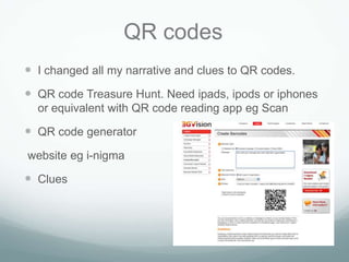 QR codes
 I changed all my narrative and clues to QR codes.
 QR code Treasure Hunt. Need ipads, ipods or iphones
  or equivalent with QR code reading app eg Scan

 QR code generator
website eg i-nigma

 Clues
 
