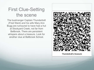 First Clue-Setting
     the scene
The bushranger Captain Thunderbolt
 (Fred Ward) and his wife Mary Ann
Bugg are rumoured to have had a hut
  at Stockyard Creek, not far from
   Bellbrook. There are persistent
 whispers about a treasure. Look for
  another clue at Bellbrook School.
 