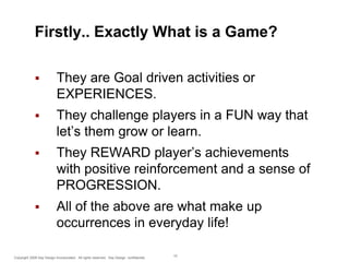 Firstly.. Exactly What is a Game?


They are Goal driven activities or
EXPERIENCES.



They challenge players in a FUN way that
let’s them grow or learn.



They REWARD player’s achievements
with positive reinforcement and a sense of
PROGRESSION.



All of the above are what make up
occurrences in everyday life!

Copyright 2009 Say Design Incorporated. All rights reserved. Say Design confidential.

10

 