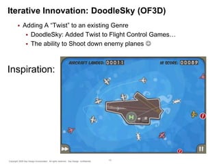 Iterative Innovation: DoodleSky (OF3D)


Adding A “Twist” to an existing Genre
 DoodleSky: Added Twist to Flight Control Games…
 The ability to Shoot down enemy planes 

Inspiration:

Copyright 2009 Say Design Incorporated. All rights reserved. Say Design confidential.

13

 