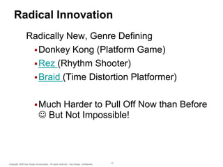 Radical Innovation
Radically New, Genre Defining
 Donkey Kong (Platform Game)
 Rez (Rhythm Shooter)
 Braid (Time Distortion Platformer)
 Much

Harder to Pull Off Now than Before
 But Not Impossible!

Copyright 2009 Say Design Incorporated. All rights reserved. Say Design confidential.

15

 
