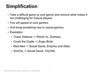 Simplification


Take a difficult game (a core game) and remove what makes it
too challenging for Casual players.



You will appeal to core gamers.



And bring something new to casual gamers.



Examples:


Tower Defense -> Plants Vs. Zombies



Crush the Castle -> Angry Birds



Red Alert -> Social Game: Empires and Allies



SimCity -> Social Game: CityVille

Copyright 2009 Say Design Incorporated. All rights reserved. Say Design confidential.

18

 