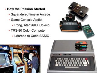 

How the Passion Started


Squandered time in Arcade



Game Console Addict




Pong, Atari2600, Coleco

TRS-80 Color Computer


Learned to Code BASIC

2

 