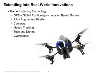 Extending into Real-World Innovations


Game Extending Technology
 GPS – Global Positioning -> Location Based Games
 AR – Augmented Reality
 Cameras
 Motion Tracking
 Toys and Drones
 Gyroscopes

Copyright 2009 Say Design Incorporated. All rights reserved. Say Design confidential.

26

 