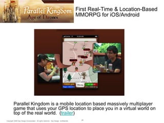 First Real-Time & Location-Based
MMORPG for iOS/Android

Parallel Kingdom is a mobile location based massively multiplayer
game that uses your GPS location to place you in a virtual world on
top of the real world. (trailer)
Copyright 2009 Say Design Incorporated. All rights reserved. Say Design confidential.

29

 