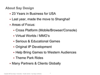 About Say Design


23 Years in Business for USA



Last year, made the move to Shanghai!



Areas of Focus:



Virtual Worlds / MMO’s



Serious & Educational Games



Original IP Development



Help Bring Games to Western Audiences




Cross Platform (Mobile/Browser/Console)

Theme Park Rides

Many Partners & Clients Globally

Copyright 2009 Say Design Incorporated. All rights reserved. Say Design confidential.

3

 