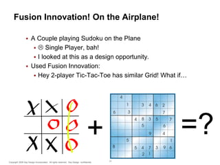 Fusion Innovation! On the Airplane!


A Couple playing Sudoku on the Plane
  Single Player, bah!
 I looked at this as a design opportunity.
 Used Fusion Innovation:
 Hey 2-player Tic-Tac-Toe has similar Grid! What if…

=?

+
Copyright 2009 Say Design Incorporated. All rights reserved. Say Design confidential.

31

 