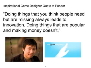 Inspirational Game Designer Quote to Ponder

“Doing things that you think people need
but are missing always leads to
innovation. Doing things that are popular
and making money doesn’t.”

44

 