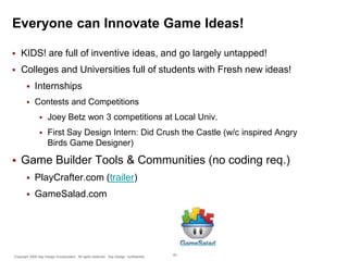 Everyone can Innovate Game Ideas!


KIDS! are full of inventive ideas, and go largely untapped!



Colleges and Universities full of students with Fresh new ideas!


Internships



Contests and Competitions





Joey Betz won 3 competitions at Local Univ.
First Say Design Intern: Did Crush the Castle (w/c inspired Angry
Birds Game Designer)

Game Builder Tools & Communities (no coding req.)


PlayCrafter.com (trailer)



GameSalad.com

Copyright 2009 Say Design Incorporated. All rights reserved. Say Design confidential.

50

 