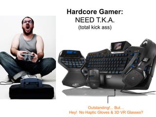 Hardcore Gamer:
NEED T.K.A.
(total kick ass)

Outstanding!... But…
Hey! No Haptic Gloves & 3D VR Glasses?

 